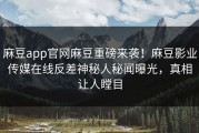 麻豆app官网麻豆重磅来袭！麻豆影业传媒在线反差神秘人秘闻曝光，真相让人瞠目