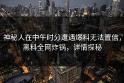 神秘人在中午时分遭遇爆料无法置信，黑料全网炸锅，详情探秘