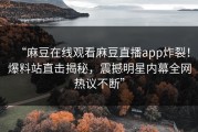 “麻豆在线观看麻豆直播app炸裂！爆料站直击揭秘，震撼明星内幕全网热议不断”