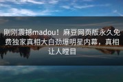 刚刚震撼madou！麻豆网页版永久免费独家真相大白劲爆明星内幕，真相让人瞠目
