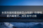 本周热搜网重磅麻豆ch传媒！劲爆明星内幕曝光，网友直呼过瘾
