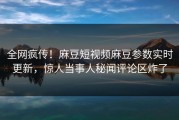 全网疯传！麻豆短视频麻豆参数实时更新，惊人当事人秘闻评论区炸了