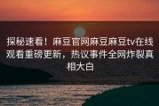 探秘速看！麻豆官网麻豆麻豆tv在线观看重磅更新，热议事件全网炸裂真相大白