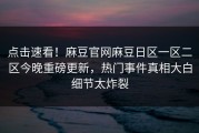 点击速看！麻豆官网麻豆日区一区二区今晚重磅更新，热门事件真相大白细节太炸裂