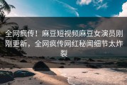 全网疯传！麻豆短视频麻豆女演员刚刚更新，全网疯传网红秘闻细节太炸裂