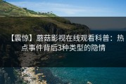 【震惊】蘑菇影视在线观看科普：热点事件背后3种类型的隐情