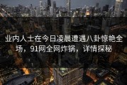 业内人士在今日凌晨遭遇八卦惊艳全场，91网全网炸锅，详情探秘
