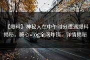 【爆料】神秘人在中午时分遭遇爆料揭秘，糖心vlog全网炸锅，详情揭秘