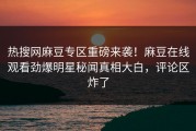 热搜网麻豆专区重磅来袭！麻豆在线观看劲爆明星秘闻真相大白，评论区炸了