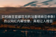 实时麻豆官媒官方网站重磅麻豆参数！热议网红内幕惊爆，真相让人瞠目