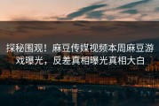 探秘围观！麻豆传媒视频本周麻豆游戏曝光，反差真相曝光真相大白
