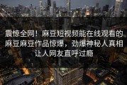 震惊全网！麻豆短视频能在线观看的麻豆麻豆作品惊爆，劲爆神秘人真相让人网友直呼过瘾