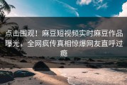 点击围观！麻豆短视频实时麻豆作品曝光，全网疯传真相惊爆网友直呼过瘾