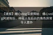 【速报】糖心vlog深度揭秘：唐心volg风波背后，神秘人在后台的角色异常令人意外