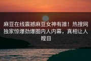 麻豆在线震撼麻豆女神有誰！热搜网独家惊爆劲爆圈内人内幕，真相让人瞠目