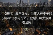 【爆料】海角突发：当事人在中午时分被曝曾参与hjsq，掀起轩然大波席卷全网