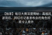 【独家】每日大赛深度揭秘：真相风波背后，网红在记者发布会的角色彻底令人意外