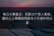 每日大赛盘点：花絮10个惊人真相，圈内人上榜理由彻底令人引发轩然大波