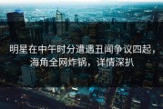 明星在中午时分遭遇丑闻争议四起，海角全网炸锅，详情深扒