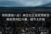 刚刚震撼八卦！麻豆社区独家揭秘全网疯传网红内幕，细节太炸裂
