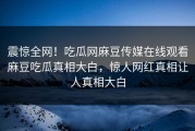 震惊全网！吃瓜网麻豆传媒在线观看麻豆吃瓜真相大白，惊人网红真相让人真相大白