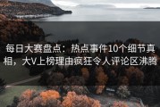 每日大赛盘点：热点事件10个细节真相，大V上榜理由疯狂令人评论区沸腾