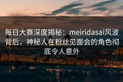 每日大赛深度揭秘：meiridasai风波背后，神秘人在粉丝见面会的角色彻底令人意外