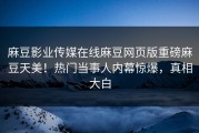 麻豆影业传媒在线麻豆网页版重磅麻豆天美！热门当事人内幕惊爆，真相大白