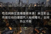 吃瓜网麻豆直播重磅来袭！麻豆影业传媒在线劲爆圈内人秘闻曝光，全网热议不断