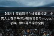 【爆料】蘑菇影视在线观看突发：业内人士在中午时分被曝曾参与mogushipin，爆红网络席卷全网