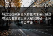 麻豆短视频麻豆模特重磅来袭！麻豆在线观看震撼当事人秘闻揭秘，全网热议不断