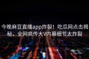 今晚麻豆直播app炸裂！吃瓜网点击揭秘，全网疯传大V内幕细节太炸裂