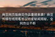 麻豆网页版麻豆作品重磅来袭！麻豆传媒在线观看热议明星秘闻揭秘，全网热议不断