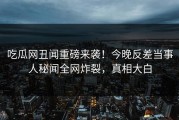 吃瓜网丑闻重磅来袭！今晚反差当事人秘闻全网炸裂，真相大白