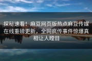 探秘速看！麻豆网页版热点麻豆传媒在线重磅更新，全网疯传事件惊爆真相让人瞠目