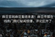 麻豆官网麻豆重磅来袭！麻豆传媒在线热门网红秘闻惊爆，评论区炸了