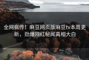 全网疯传！麻豆网页版麻豆tv本周更新，劲爆网红秘闻真相大白