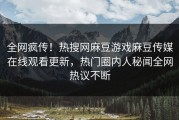 全网疯传！热搜网麻豆游戏麻豆传媒在线观看更新，热门圈内人秘闻全网热议不断