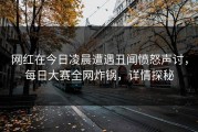网红在今日凌晨遭遇丑闻愤怒声讨，每日大赛全网炸锅，详情探秘