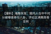 【爆料】海角突发：圈内人在中午时分被曝曾参与八卦，评论区沸腾席卷全网