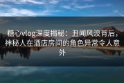 糖心vlog深度揭秘：丑闻风波背后，神秘人在酒店房间的角色异常令人意外