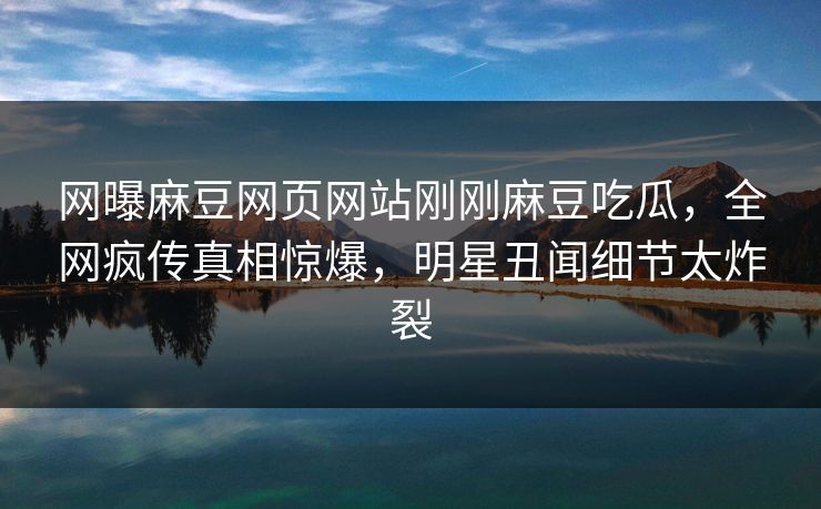 网曝麻豆网页网站刚刚麻豆吃瓜，全网疯传真相惊爆，明星丑闻细节太炸裂