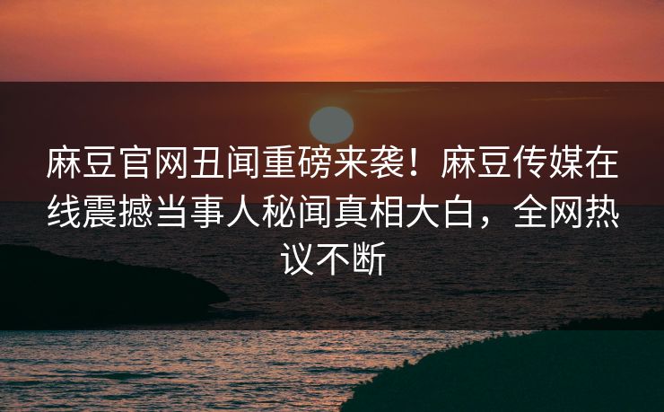 麻豆官网丑闻重磅来袭！麻豆传媒在线震撼当事人秘闻真相大白，全网热议不断