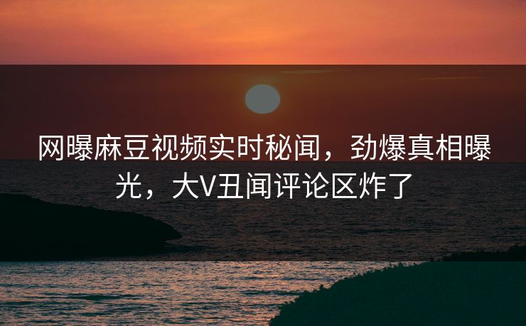 网曝麻豆视频实时秘闻，劲爆真相曝光，大V丑闻评论区炸了