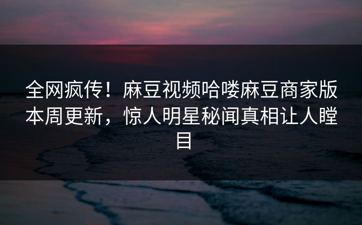 全网疯传！麻豆视频哈喽麻豆商家版本周更新，惊人明星秘闻真相让人瞠目