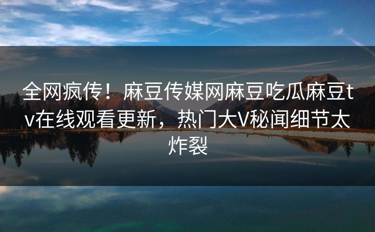 全网疯传！麻豆传媒网麻豆吃瓜麻豆tv在线观看更新，热门大V秘闻细节太炸裂