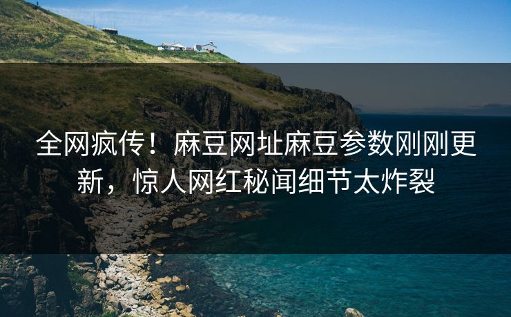 全网疯传！麻豆网址麻豆参数刚刚更新，惊人网红秘闻细节太炸裂