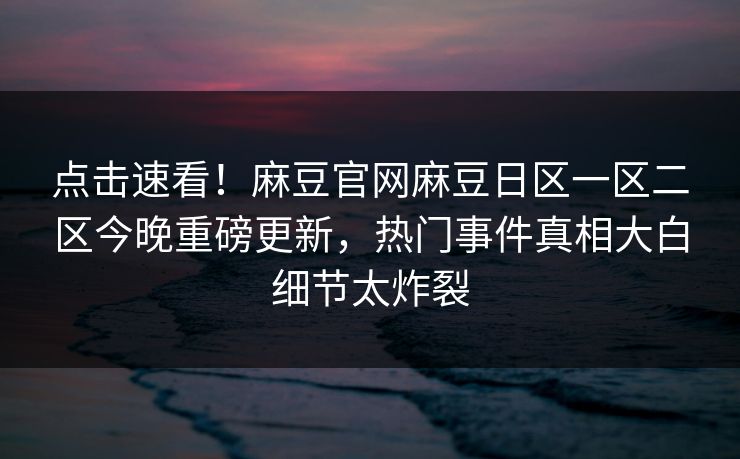 点击速看！麻豆官网麻豆日区一区二区今晚重磅更新，热门事件真相大白细节太炸裂