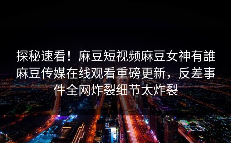 探秘速看！麻豆短视频麻豆女神有誰麻豆传媒在线观看重磅更新，反差事件全网炸裂细节太炸裂