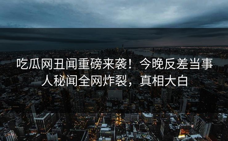 吃瓜网丑闻重磅来袭！今晚反差当事人秘闻全网炸裂，真相大白